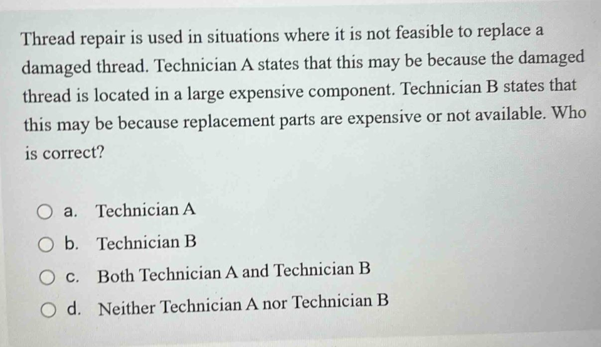 thread repair is used in situations where it is not feasible to replace a damaged thread. technician a states that this may be because the damaged thread is located in a large expensive component. technician b states that this may be because replacement parts are expensive or not available. who is correct?\n\na. technician a\nb. technician b\nc. both technician a and technician b\nd. neither technician a nor technician b