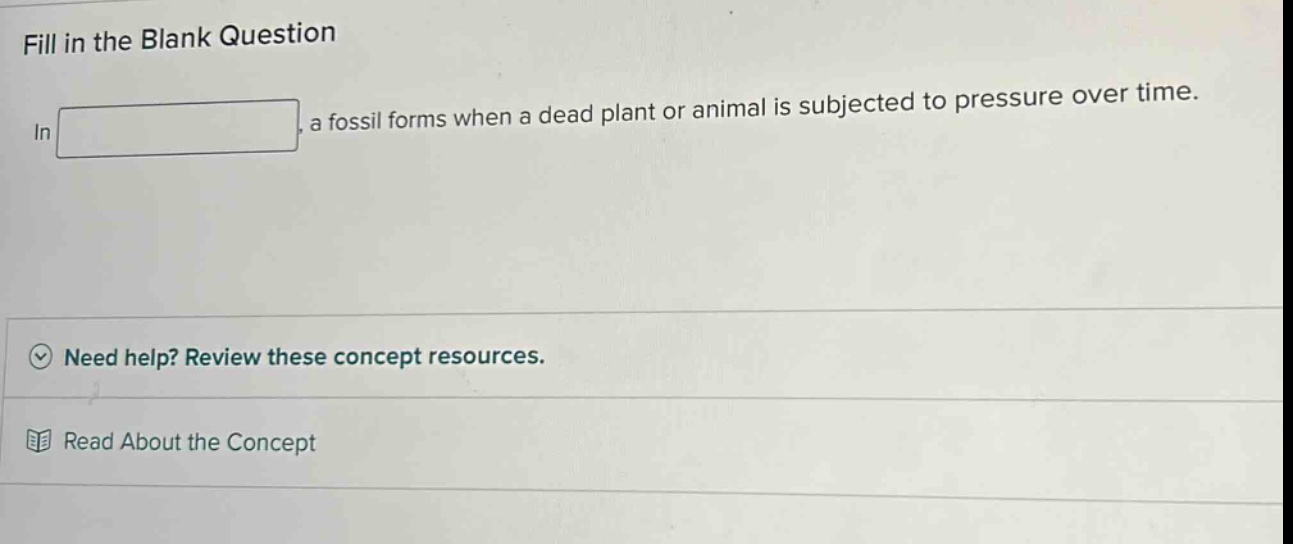 fill in the blank question\nin \n\n, a fossil forms when a dead plant or animal is subjected to pressure over time.\nneed help? review these concept resources.\nread about the concept
