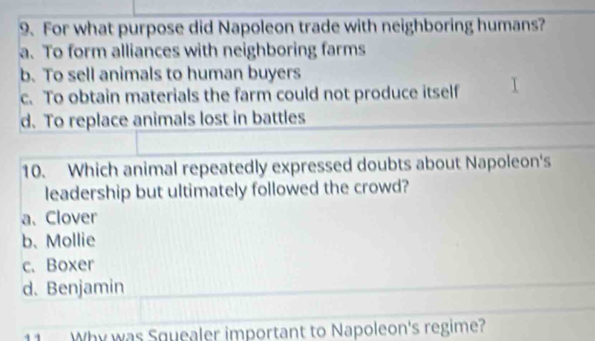 9. for what purpose did napoleon trade with neighboring humans?\na. to form alliances with neighboring farms\nb. to sell animals to human buyers\nc. to obtain materials the farm could not produce itself\nd. to replace animals lost in battles\n\n10. which animal repeatedly expressed doubts about napoleons leadership but ultimately followed the crowd?\na. clover\nb. mollie\nc. boxer\nd. benjamin\n\n11. why was squealer important to napoleons regime?