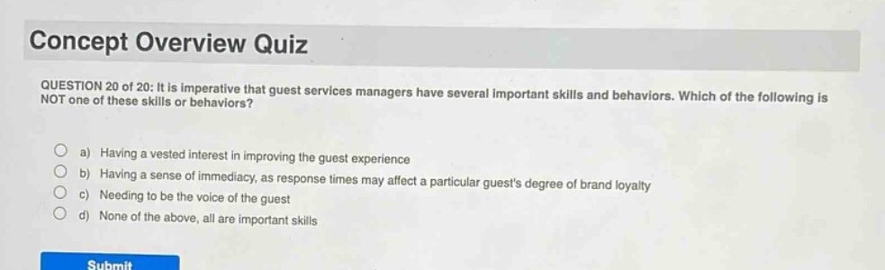 concept overview quiz\nquestion 20 of 20: it is imperative that guest services managers have several important skills and behaviors. which of the following is not one of these skills or behaviors?\n\na) having a vested interest in improving the guest experience\nb) having a sense of immediacy, as response times may affect a particular guests degree of brand loyalty\nc) needing to be the voice of the guest\nd) none of the above, all are important skills