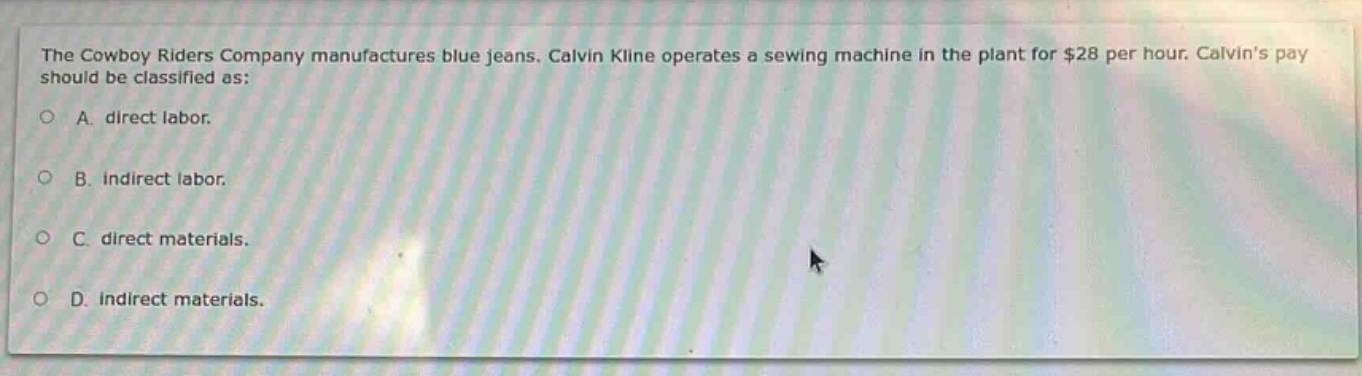 the cowboy riders company manufactures blue jeans. calvin kline operates a sewing machine in the plant for $28 per hour. calvins pay should be classified as:\na. direct labor.\nb. indirect labor.\nc. direct materials.\nd. indirect materials.