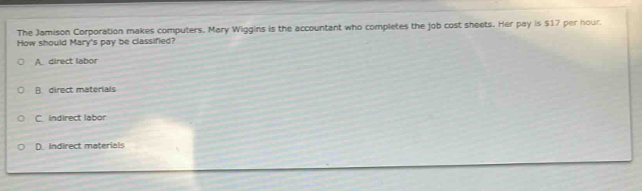 the jamison corporation makes computers. mary wiggins is the accountant who completes the job cost sheets. her pay is $17 per hour. how should marys pay be classified?\na. direct labor\nb. direct materials\nc. indirect labor\nd. indirect materials