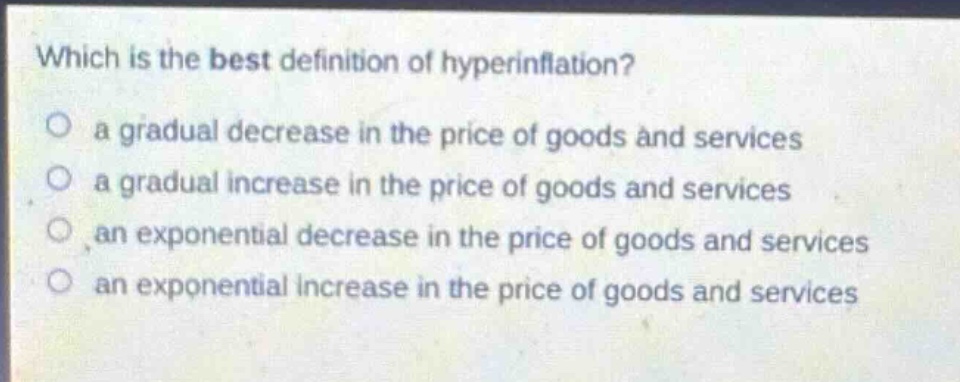 which is the best definition of hyperinflation?\no a gradual decrease in the price of goods and services\no a gradual increase in the price of goods and services\no an exponential decrease in the price of goods and services\no an exponential increase in the price of goods and services