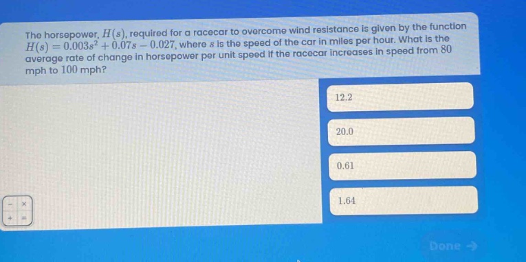 the horsepower, $h(s)$, required for a racecar to overcome wind resistance is given by the function $h(s)=0.003s^{2}+0.07s - 0.027$, where $s$ is the speed of the car in miles per hour. what is the average rate of change in horsepower per unit speed if the racecar increases in speed from 80 mph to 100 mph? 12.2 20.0 0.61 1.64