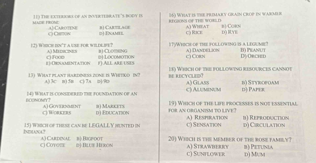 11) the exteriors of an invertebrates body is made from:\na) carotene b) cartilage\nc) chitin d) enamel\n12) which isnt a use for wildlife?\na) medicines b) clothing\nc) food d) locomotion\ne) ornamentation f) all are uses\n13) what plant hardiness zone is whitko in?\na) 3c b) 5b c) 7a d) 9d\n14) what is considered the foundation of an economy?\na) government b) markets\nc) workers d) education\n15) which of these can be legally hunted in indiana?\na) cardinal b) bigfoot\nc) coyote d) blue heron\n16) what is the primary grain crop in warmer regions of the world\na) wheat b) corn\nc) rice d) rye\n17) which of the following is a legume?\na) dandelion b) peanut\nc) corn d) orchid\n18) which of the following resources cannot be recycled?\na) glass b) styrofoam\nc) aluminum d) paper\n19) which of the life processes is not essential for an organism to live?\na) respiration b) reproduction\nc) sensation d) circulation\n20) which is the member of the rose family?\na) strawberry b) petunia\nc) sunflower d) mum