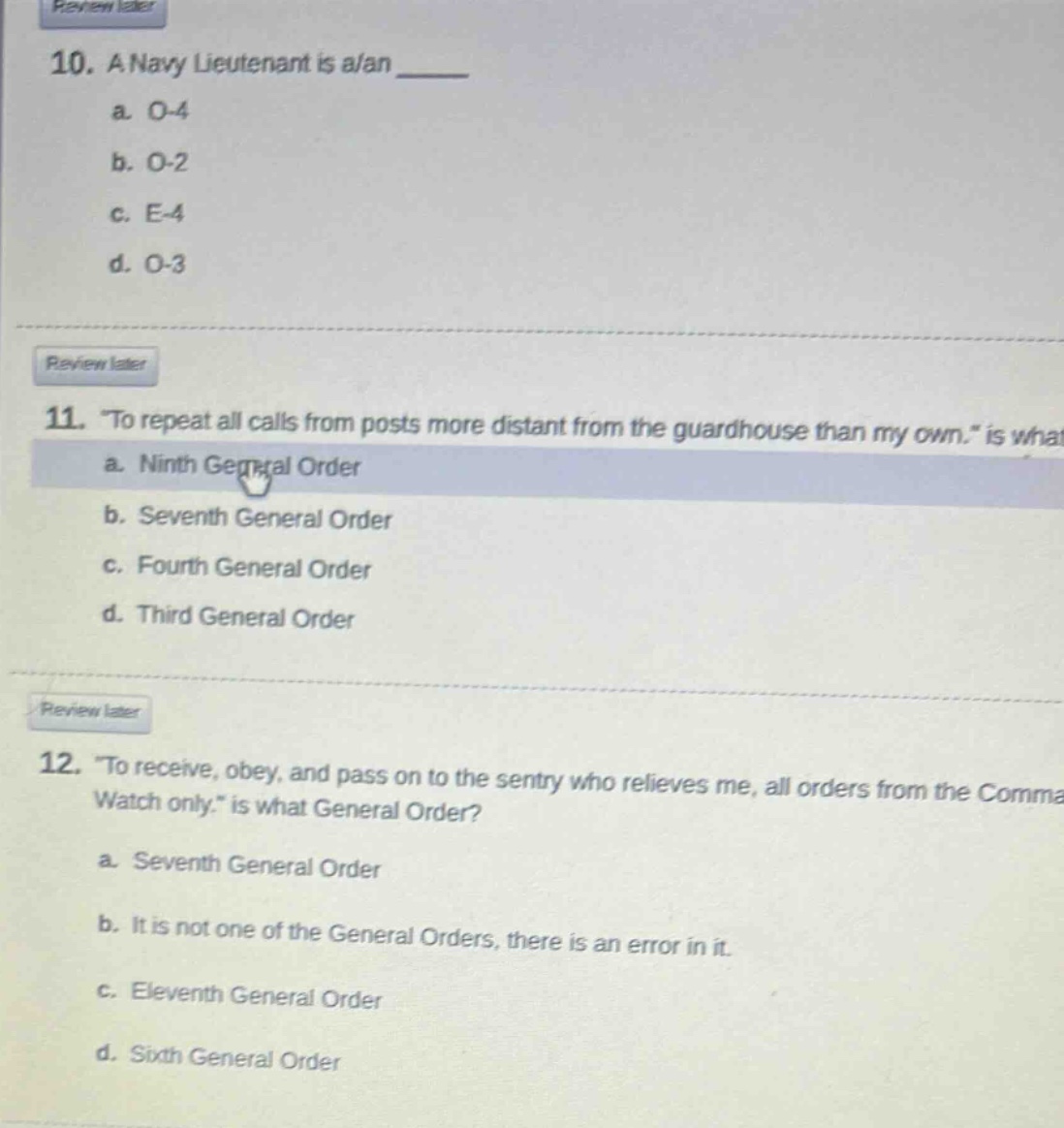 10. a navy lieutenant is a/an \n a. o - 4 \n b. o - 2 \n c. e - 4 \n d. o - 3 \n\n11. “to repeat all calls from posts more distant from the guardhouse than my own.” is what \n a. ninth general order \n b. seventh general order \n c. fourth general order \n d. third general order \n\n12. “to receive, obey, and pass on to the sentry who relieves me, all orders from the comma watch only.” is what general order? \n a. seventh general order \n b. it is not one of the general orders, there is an error in it. \n c. eleventh general order \n d. sixth general order
