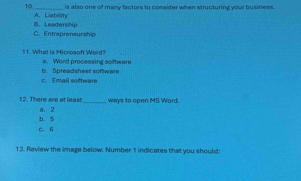10. __________ is also one of many factors to consider when structuring your business.\na. liability\nb. leadership\nc. entrepreneurship\n11. what is microsoft word?\n a. word processing software\n b. spreadsheet software\n c. email software\n12. there are at least ________ ways to open ms word.\n a. 2\n b. 5\n c. 6\n13. review the image below. number 1 indicates that you should: