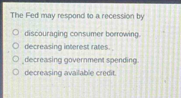 the fed may respond to a recession by\no discouraging consumer borrowing.\no decreasing interest rates.\no decreasing government spending.\no decreasing available credit.