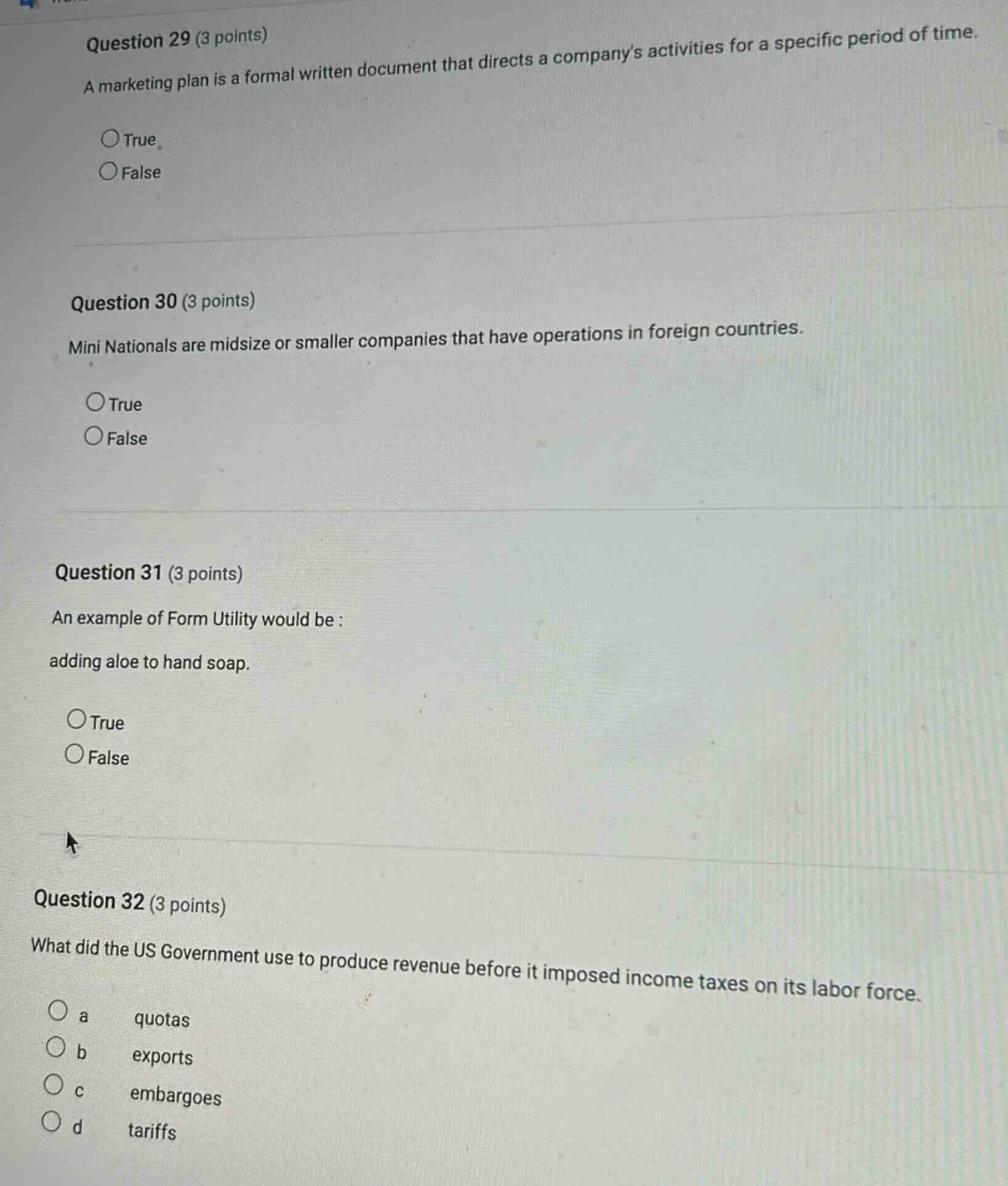 question 29 (3 points)\na marketing plan is a formal written document that directs a companys activities for a specific period of time.\n○true\n○false\n\nquestion 30 (3 points)\nmini nationals are midsize or smaller companies that have operations in foreign countries.\n○true\n○false\n\nquestion 31 (3 points)\nan example of form utility would be :\nadding aloe to hand soap.\n○true\n○false\n\nquestion 32 (3 points)\nwhat did the us government use to produce revenue before it imposed income taxes on its labor force.\n○ a quotas\n○ b exports\n○ c embargoes\n○ d tariffs