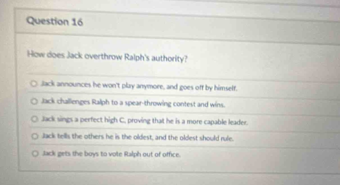 question 16\nhow does jack overthrow ralphs authority?\n○ jack announces he wont play anymore, and goes off by himself.\n○ jack challenges ralph to a spear - throwing contest and wins.\n○ jack sings a perfect high c, proving that he is a more capable leader.\n○ jack tells the others he is the oldest, and the oldest should rule.\n○ jack gets the boys to vote ralph out of office.