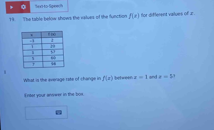 19. the table below shows the values of the function f(x) for different values of x.\n| x | f(x) |\n| -3 | 2 |\n| 1 | 20 |\n| 3 | 57 |\n| 5 | 60 |\n| 7 | 98 |\nwhat is the average rate of change in f(x) between x = 1 and x = 5?\nenter your answer in the box.
