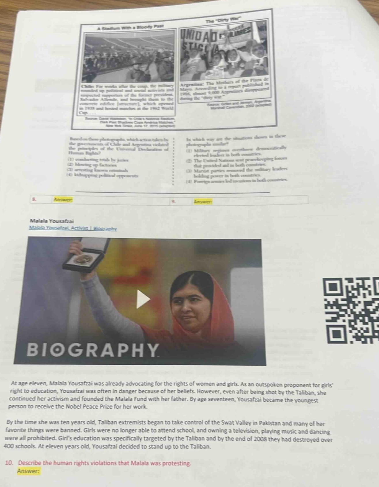 based on these photographs, which action taken by the governments of chile and argentina violated the principles of the universal declaration of human rights? (1) conducting trials by juries (2) blowing up factories (3) arresting known criminals (4) kidnapping political opponents\nin which way are the situations shown in these photographs similar? (1) military regimes overthrew democratically elected leaders in both countries. (2) the united nations sent peacekeeping forces that provided aid in both countries. (3) marxist parties removed the military leaders holding power in both countries. (4) foreign armies led invasions in both countries.\nmalala yousafzai\nmalala yousafzai, activist | biography\nat age eleven, malala yousafzai was already advocating for the rights of women and girls. as an outspoken proponent for girls right to education, yousafzai was often in danger because of her beliefs. however, even after being shot by the taliban, she continued her activism and founded the malala fund with her father. by age seventeen, yousafzai became the youngest person to receive the nobel peace prize for her work.\nby the time she was ten years old, taliban extremists began to take control of the swat valley in pakistan and many of her favorite things were banned. girls were no longer able to attend school, and owning a television, playing music and dancing were all prohibited. girls education was specifically targeted by the taliban and by the end of 2008 they had destroyed over 400 schools. at eleven years old, yousafzai decided to stand up to the taliban.\n10. describe the human rights violations that malala was protesting.\nanswer: