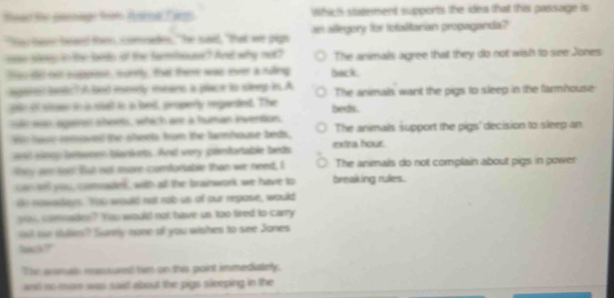 read the passage from animal farm. you have heard then, comrades, he said, that we pigs now sleep in the beds of the farmhouse? and why not? you did not suppose, surely, that there was ever a ruling against beds? a bed merely means a place to sleep in. a pile of straw in a stall is a bed, properly regarded. the rule was against sheets, which are a human invention. we have removed the sheets from the farmhouse beds, and sleep between blankets. and very comfortable beds they are too! but not more comfortable than we need, i can tell you, comrades, with all the brainwork we have to do nowadays. you would not rob us of our repose, would you, comrades? you would not have us too tired to carry out our duties? surely none of you wishes to see jones back? the animals murmured that they had no wish to turn the pigs out of their comfortable beds, and none of them raised any further objection to the pigs sleeping in the farmhouse beds. which statement supports the idea that this passage is an allegory for totalitarian propaganda? the animals agree that they do not wish to see jones back. the animals want the pigs to sleep in the farmhouse beds. the animals support the pigs decision to sleep an extra hour. the animals do not complain about pigs in power breaking rules.