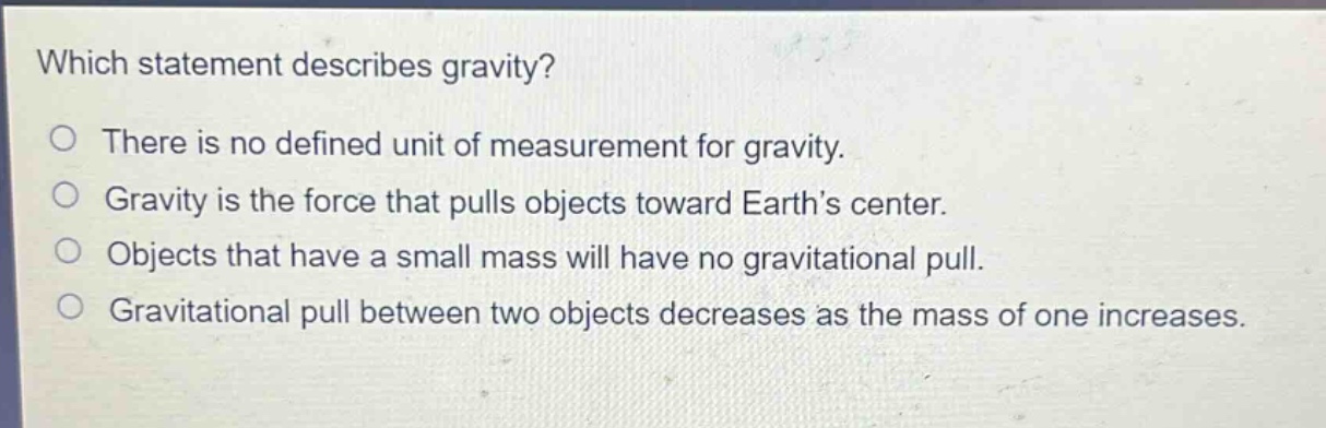 which statement describes gravity?\no there is no defined unit of measurement for gravity.\no gravity is the force that pulls objects toward earth’s center.\no objects that have a small mass will have no gravitational pull.\no gravitational pull between two objects decreases as the mass of one increases.