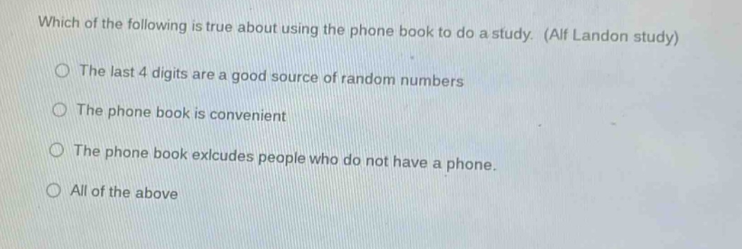 which of the following is true about using the phone book to do a study. (alf landon study)\nthe last 4 digits are a good source of random numbers\nthe phone book is convenient\nthe phone book excludes people who do not have a phone.\nall of the above