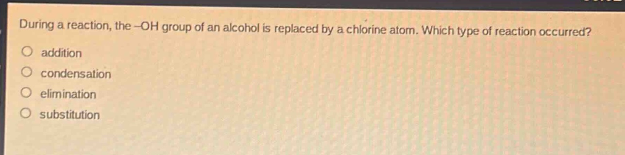 during a reaction, the -oh group of an alcohol is replaced by a chlorine atom. which type of reaction occurred?\naddition\ncondensation\nelimination\nsubstitution