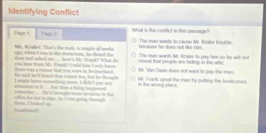 identifying conflict\nwhat is the conflict in this passage?\nmr. kraker. thats the man. a couple of weeks\nago, when i was in the storeroom, i checked the\nbookcases. i found out that one of them was\nmissing from mr. frank? i said. what do\nyou know? there was a rumor that you were in switzerland.\nhe said he had been there twice, but he thought\ni was just making conversation and didnt pay any\nattention to it... he left the storeroom. i went back\nyesterday... i had brought some invoices to the\noffice for him to sign. as i was going through the\nbooks, i looked up.\n(continued)\nthe man wants to cause mr. kraker trouble,\nbecause he does not like him.\nthe man wants mr. kraker to pay him so he will not\nreveal that people are hiding in the attic.\nmr. van daan does not want to pay the man,\nbecause the man by putting the bookcases\nin the wrong place.