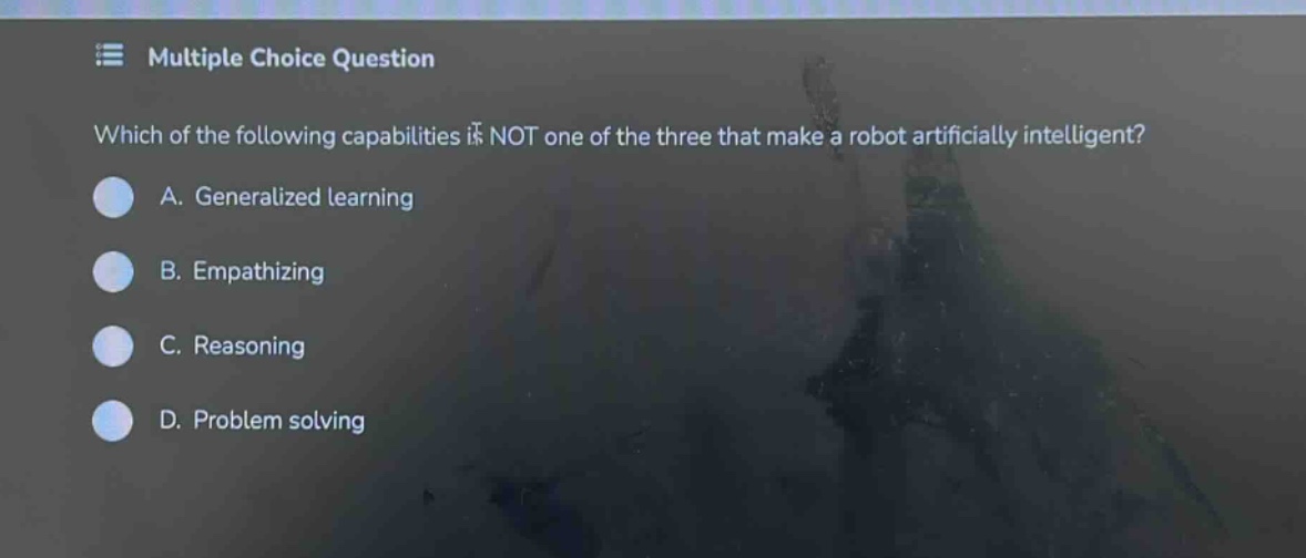 multiple choice question\nwhich of the following capabilities is not one of the three that make a robot artificially intelligent?\na. generalized learning\nb. empathizing\nc. reasoning\nd. problem solving