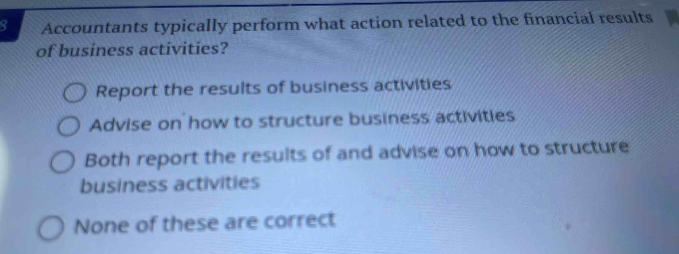 accountants typically perform what action related to the financial results of business activities?\nreport the results of business activities\nadvise on how to structure business activities\nboth report the results of and advise on how to structure business activities\nnone of these are correct