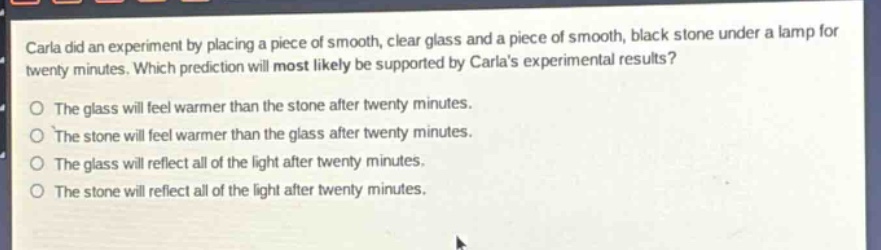 carla did an experiment by placing a piece of smooth, clear glass and a piece of smooth, black stone under a lamp for twenty minutes. which prediction will most likely be supported by carlas experimental results?\no the glass will feel warmer than the stone after twenty minutes.\no the stone will feel warmer than the glass after twenty minutes.\no the glass will reflect all of the light after twenty minutes.\no the stone will reflect all of the light after twenty minutes.