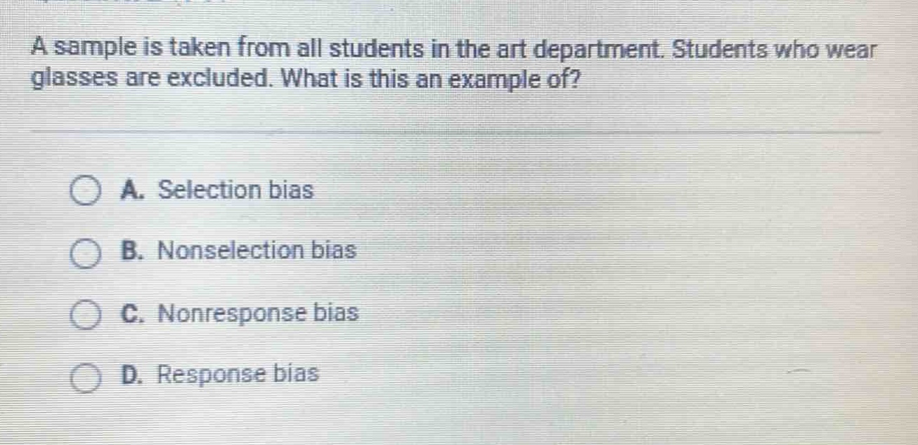 a sample is taken from all students in the art department. students who wear glasses are excluded. what is this an example of?\n\na. selection bias\n\nb. nonselection bias\n\nc. nonresponse bias\n\nd. response bias
