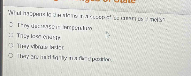 what happens to the atoms in a scoop of ice cream as it melts?\no they decrease in temperature.\no they lose energy.\no they vibrate faster.\no they are held tightly in a fixed position.