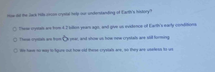 how did the jack hills zircon crystal help our understanding of earths history? these crystals are from 4.2 billion years ago, and give us evidence of earths early conditions these crystals are from year, and show us how new crystals are still forming we have no way to figure out how old these crystals are, so they are useless to us