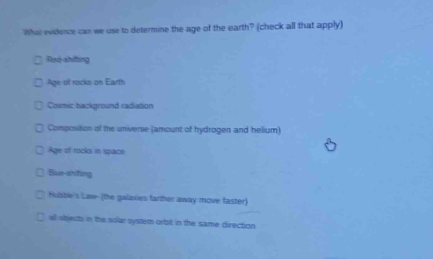 what evidence can we use to determine the age of the earth? (check all that apply)\nred - shifting\nage of rocks on earth\ncosmic background radiation\ncomposition of the universe (amount of hydrogen and helium)\nage of rocks in space\nblue - shifting\nhubbles law (the galaxies farther away move faster)\nall objects in the solar system orbit in the same direction