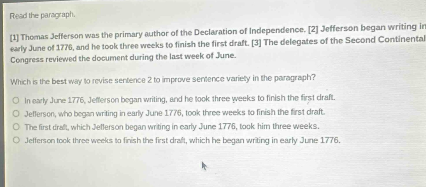 read the paragraph.\n1 thomas jefferson was the primary author of the declaration of independence. 2 jefferson began writing in early june of 1776, and he took three weeks to finish the first draft. 3 the delegates of the second continental congress reviewed the document during the last week of june.\nwhich is the best way to revise sentence 2 to improve sentence variety in the paragraph?\no in early june 1776, jefferson began writing, and he took three weeks to finish the first draft.\no jefferson, who began writing in early june 1776, took three weeks to finish the first draft.\no the first draft, which jefferson began writing in early june 1776, took him three weeks.\no jefferson took three weeks to finish the first draft, which he began writing in early june 1776.