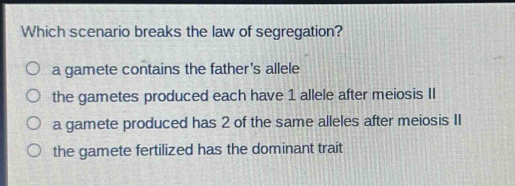 which scenario breaks the law of segregation?\n○ a gamete contains the fathers allele\n○ the gametes produced each have 1 allele after meiosis ii\n○ a gamete produced has 2 of the same alleles after meiosis ii\n○ the gamete fertilized has the dominant trait