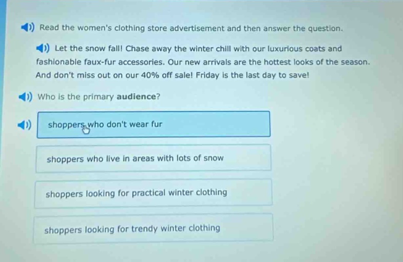 read the womens clothing store advertisement and then answer the question. let the snow fall! chase away the winter chill with our luxurious coats and fashionable faux - fur accessories. our new arrivals are the hottest looks of the season. and dont miss out on our 40% off sale! friday is the last day to save! who is the primary audience? shoppers who dont wear fur shoppers who live in areas with lots of snow shoppers looking for practical winter clothing shoppers looking for trendy winter clothing