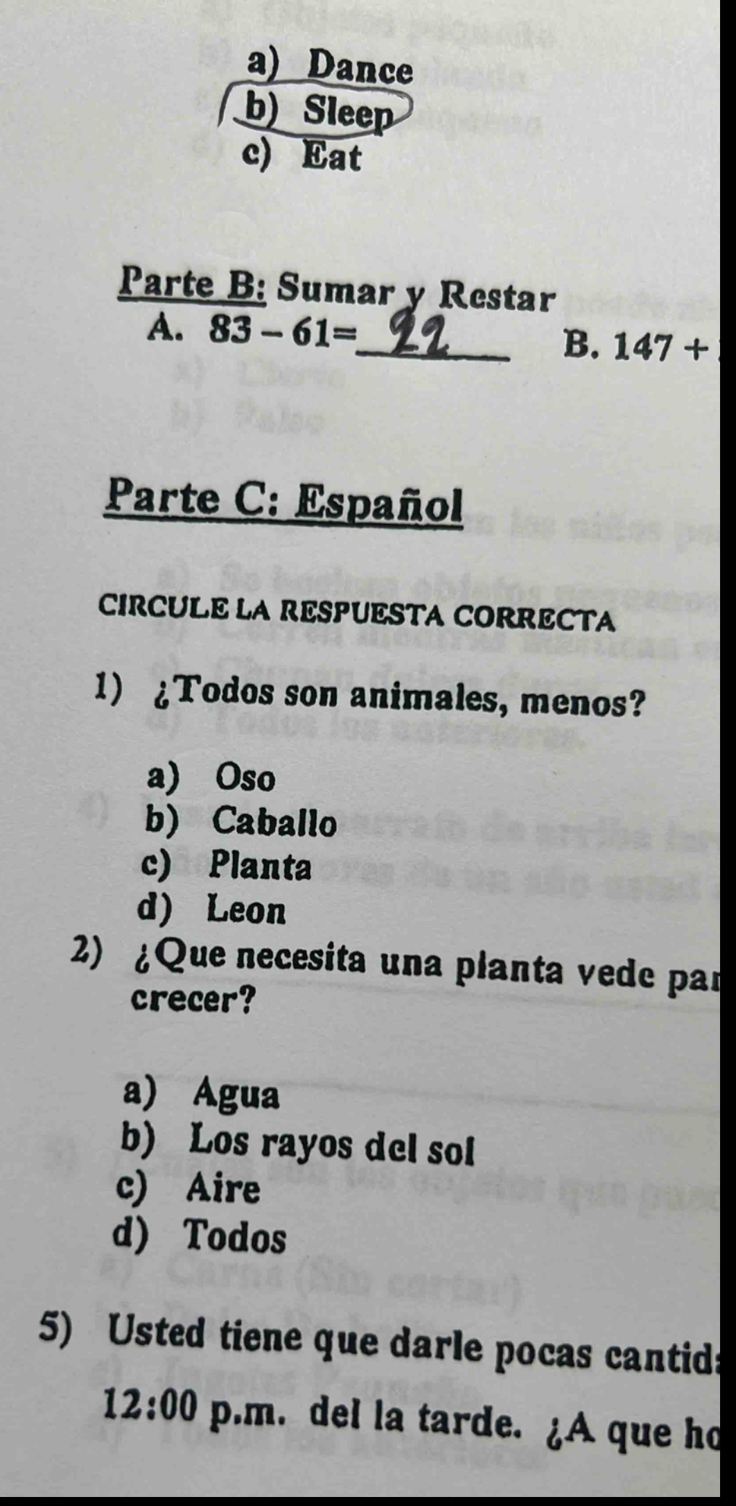 a) dance\nb) sleep\nc) eat\nparte b: sumar y restar\na. 83 - 61= 22\nb. 147 +\nparte c: español\ncircule la respuesta correcta\n1) ¿todos son animales, menos?\na) oso\nb) caballo\nc) planta\nd) leon\n2) ¿que necesita una planta verde para crecer?\na) agua\nb) los rayos del sol\nc) aire\nd) todos\n5) usted tiene que darle pocas cantid 12:00 p.m. del la tarde. ¿a que ho