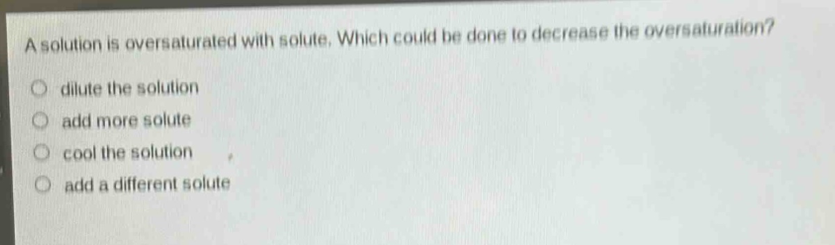 a solution is oversaturated with solute. which could be done to decrease the oversaturation?\n- dilute the solution\n- add more solute\n- cool the solution\n- add a different solute