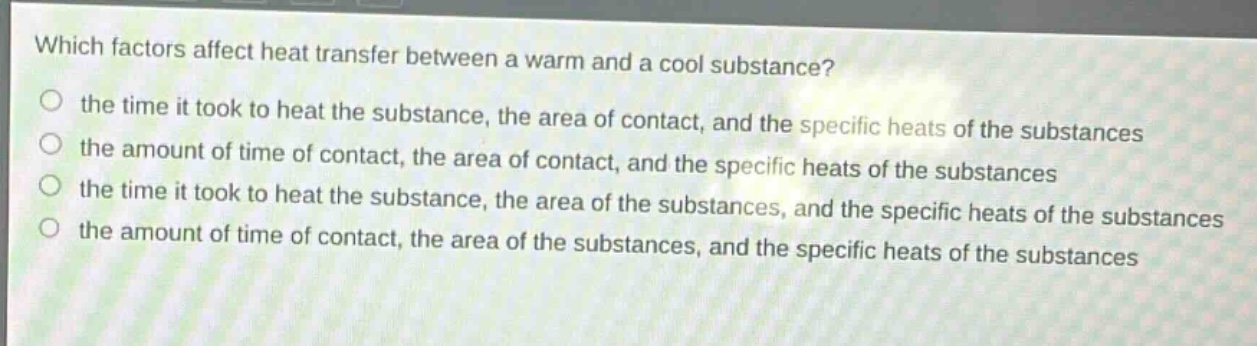 which factors affect heat transfer between a warm and a cool substance?\n the time it took to heat the substance, the area of contact, and the specific heats of the substances\n the amount of time of contact, the area of contact, and the specific heats of the substances\n the time it took to heat the substance, the area of the substances, and the specific heats of the substances\n the amount of time of contact, the area of the substances, and the specific heats of the substances