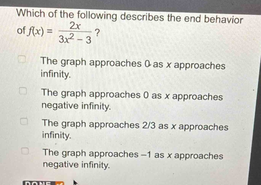 which of the following describes the end - behavior of $f(x)=\frac{2x}{3x^{2}-3}$?\nthe graph approaches 0 as x approaches infinity.\nthe graph approaches 0 as x approaches negative infinity.\nthe graph approaches 2/3 as x approaches infinity.\nthe graph approaches - 1 as x approaches negative infinity.