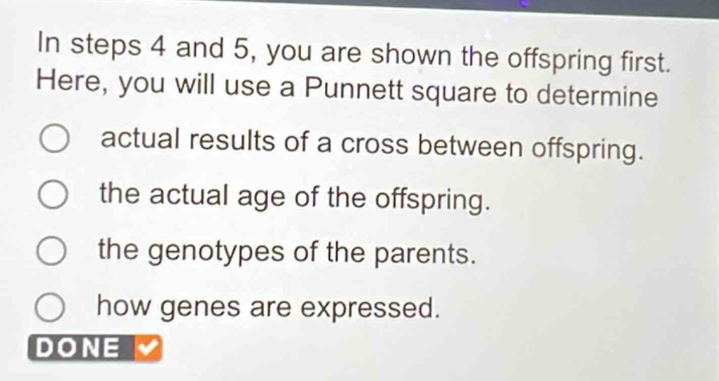 in steps 4 and 5, you are shown the offspring first. here, you will use a punnett square to determine\n○ actual results of a cross between offspring.\n○ the actual age of the offspring.\n○ the genotypes of the parents.\n○ how genes are expressed.\ndone