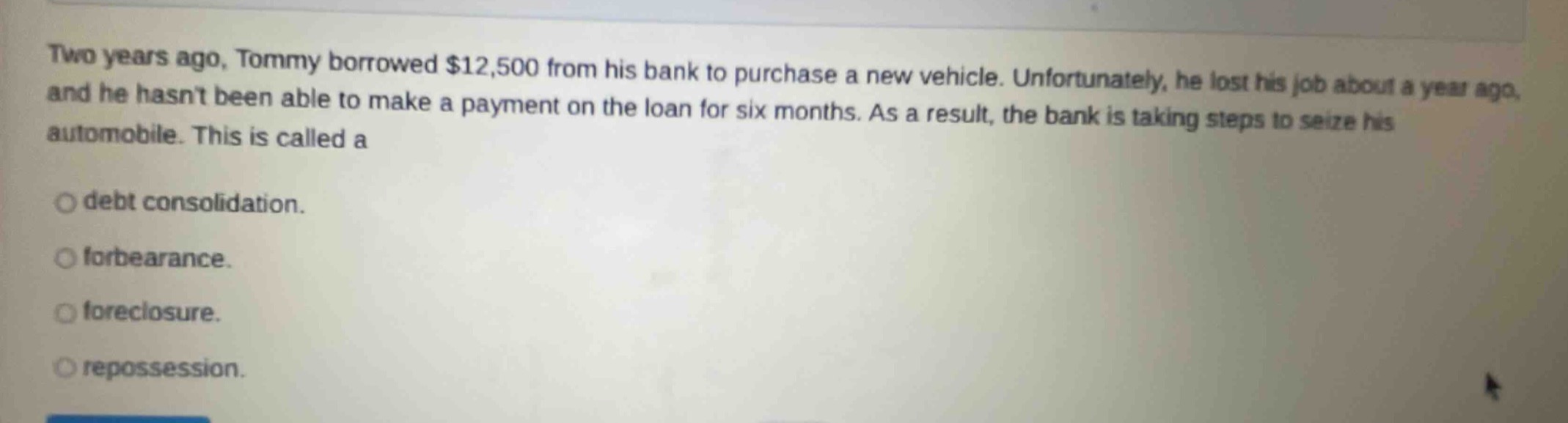 two years ago, tommy borrowed $12,500 from his bank to purchase a new vehicle. unfortunately, he lost his job about a year ago, and he hasnt been able to make a payment on the loan for six months. as a result, the bank is taking steps to seize his automobile. this is called a\ndebt consolidation.\nforbearance.\nforeclosure.\nrepossession.