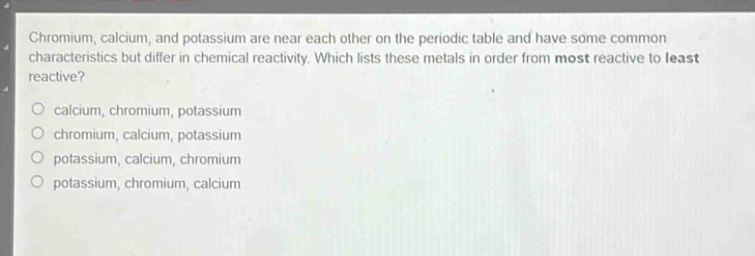 chromium, calcium, and potassium are near each other on the periodic table and have some common characteristics but differ in chemical reactivity. which lists these metals in order from most reactive to least reactive?\no calcium, chromium, potassium\no chromium, calcium, potassium\no potassium, calcium, chromium\no potassium, chromium, calcium