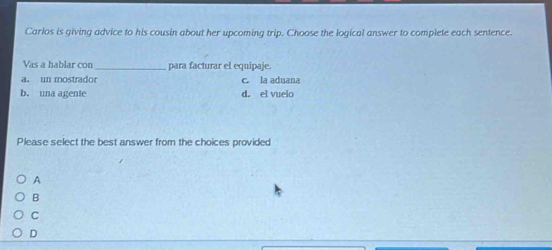 carlos is giving advice to his cousin about her upcoming trip. choose the logical answer to complete each sentence. vas a hablar con ____________ para facturar el equipaje. a. un mostrador c. la aduana b. una agente d. el vuelo please select the best answer from the choices provided