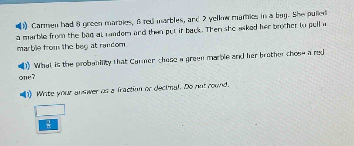 carmen had 8 green marbles, 6 red marbles, and 2 yellow marbles in a bag. she pulled a marble from the bag at random and then put it back. then she asked her brother to pull a marble from the bag at random. what is the probability that carmen chose a green marble and her brother chose a red one? write your answer as a fraction or decimal. do not round.