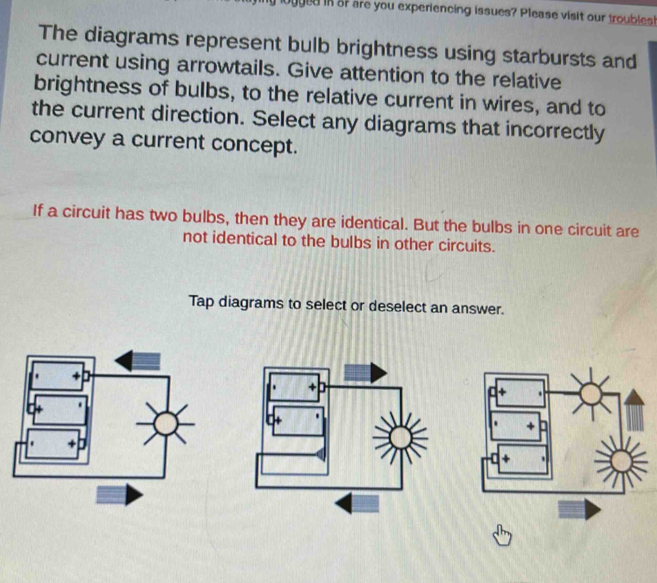 the diagrams represent bulb brightness using starbursts and current using arrowtails. give attention to the relative brightness of bulbs, to the relative current in wires, and to the current direction. select any diagrams that incorrectly convey a current concept.\n\nif a circuit has two bulbs, then they are identical. but the bulbs in one circuit are not identical to the bulbs in other circuits.\n\ntap diagrams to select or deselect an answer.