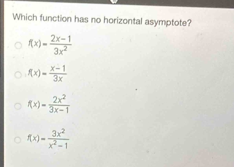 which function has no horizontal asymptote?\n$f(x)=\frac{2x - 1}{3x^{2}}$\n$f(x)=\frac{x - 1}{3x}$\n$f(x)=\frac{2x^{2}}{3x - 1}$\n$f(x)=\frac{3x^{2}}{x^{2}-1}$