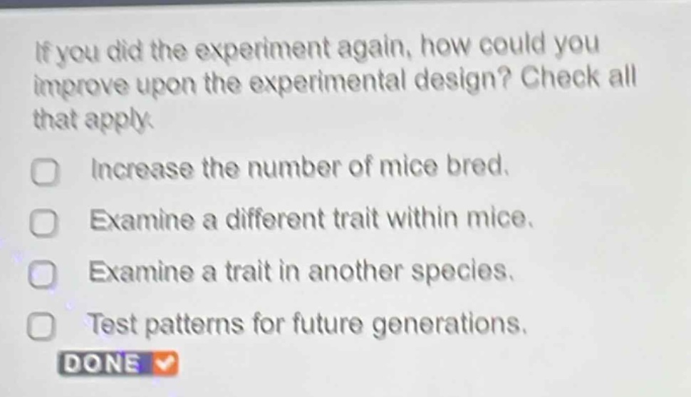 if you did the experiment again, how could you improve upon the experimental design? check all that apply.\nincrease the number of mice bred.\nexamine a different trait within mice.\nexamine a trait in another species.\ntest patterns for future generations.\ndone