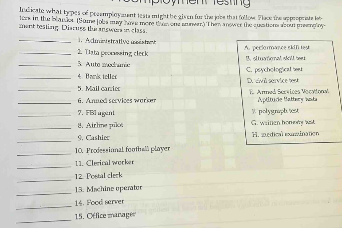 indicate what types of preemployment tests might be given for the jobs that follow. place the appropriate letters in the blanks. (some jobs may have more than one answer.) then answer the questions about preemployment testing. discuss the answers in class.\n1. administrative assistant\n2. data processing clerk\n3. auto mechanic\n4. bank teller\n5. mail carrier\n6. armed services worker\n7. fbi agent\n8. airline pilot\n9. cashier\n10. professional football player\n11. clerical worker\n12. postal clerk\n13. machine operator\n14. food server\n15. office manager\na. performance skill test\nb. situational skill test\nc. psychological test\nd. civil service test\ne. armed services vocational aptitude battery tests\nf. polygraph test\ng. written honesty test\nh. medical examination