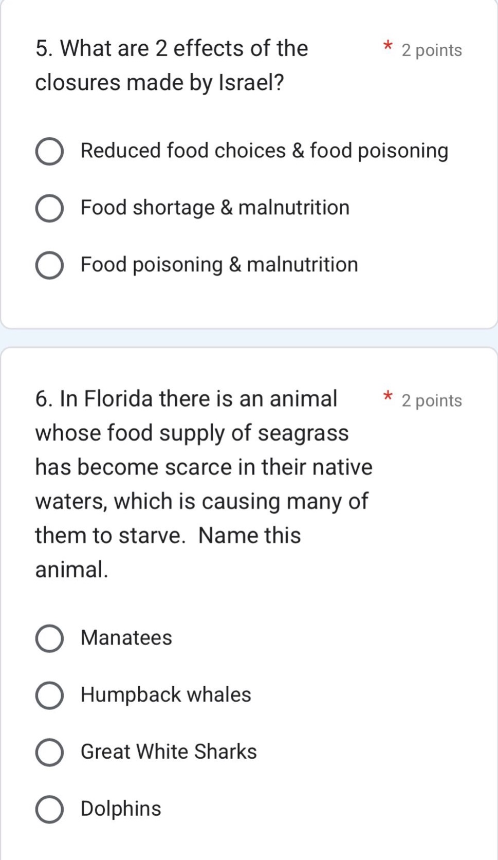 5. what are 2 effects of the closures made by israel? * 2 points\nreduced food choices & food poisoning\nfood shortage & malnutrition\nfood poisoning & malnutrition\n\n6. in florida there is an animal * 2 points\nwhose food supply of seagrass\nhas become scarce in their native\nwaters, which is causing many of\nthem to starve. name this\nanimal.\nmanatees\nhumpback whales\ngreat white sharks\ndolphins