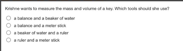 krishne wants to measure the mass and volume of a key. which tools should she use?\n○ a balance and a beaker of water\n○ a balance and a meter stick\n○ a beaker of water and a ruler\n○ a ruler and a meter stick