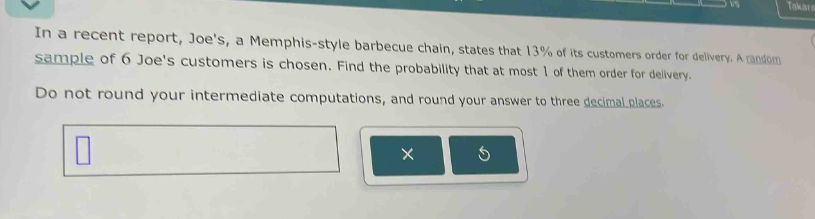 in a recent report, joes, a memphis - style barbecue chain, states that 13% of its customers order for delivery. a random sample of 6 joes customers is chosen. find the probability that at most 1 of them order for delivery. do not round your intermediate computations, and round your answer to three decimal places.