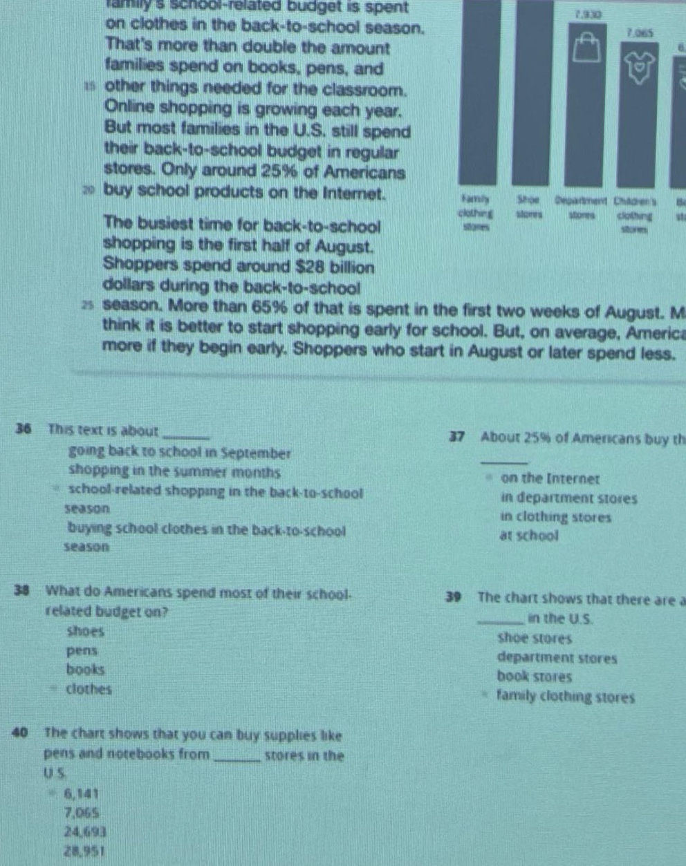 familys school - related budget is spent on clothes in the back - to - school season. thats more than double the amount families spend on books, pens, and other things needed for the classroom. online shopping is growing each year. but most families in the u.s. still spend their back - to - school budget in regular stores. only around 25% of americans buy school products on the internet. the busiest time for back - to - school shopping is the first half of august. shoppers spend around $28 billion dollars during the back - to - school season. more than 65% of that is spent in the first two weeks of august. many think it is better to start shopping early for school. but, on average, americans spend more if they begin early. shoppers who start in august or later spend less. 36 this text is about ______ going back to school in september shopping in the summer months school - related shopping in the back - to - school season buying school clothes in the back - to - school season 37 about 25% of americans buy their school products ______ on the internet in department stores in clothing stores at school 38 what do americans spend most of their school - related budget on? shoes pens books clothes 39 the chart shows that there are a ______ in the u.s. shoe stores department stores book stores family clothing stores 40 the chart shows that you can buy supplies like pens and notebooks from ______ stores in the u.s. 6,141 7,065 24,693 28,951