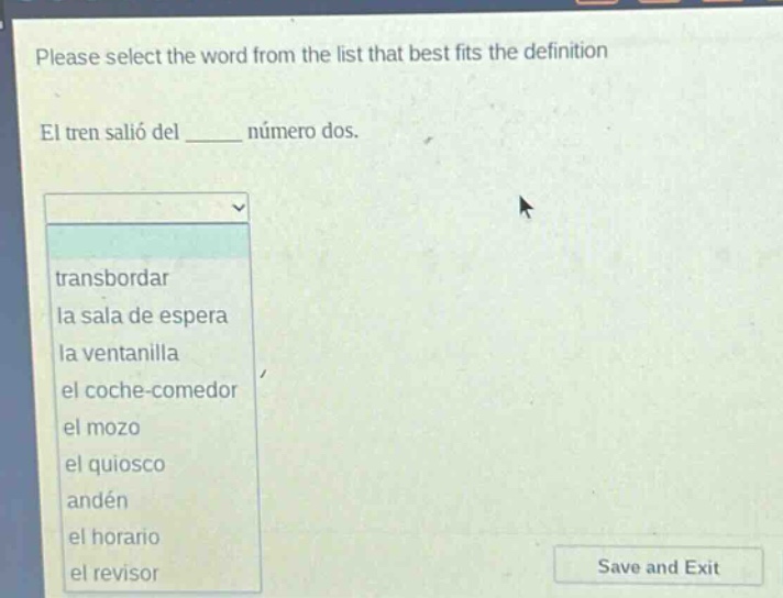 please select the word from the list that best fits the definition\nel tren salió del ______ número dos.\ntransbordar\nla sala de espera\nla ventanilla\nel coche - comedor\nel mozo\nel quiosco\nandén\nel horario\nel revisor
