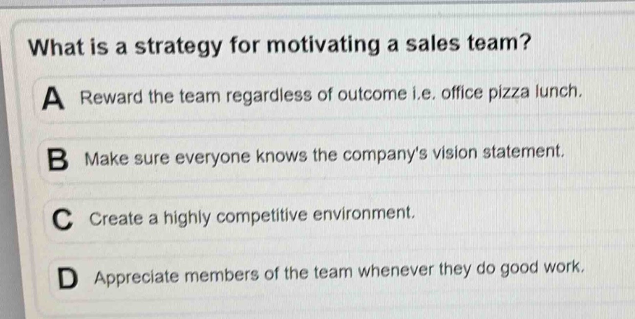 what is a strategy for motivating a sales team?\na reward the team regardless of outcome i.e. office pizza lunch.\nb make sure everyone knows the companys vision statement.\nc create a highly competitive environment.\nd appreciate members of the team whenever they do good work.